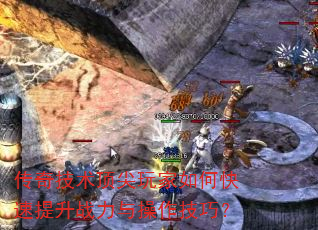 传奇技术顶尖玩家如何快速提升战力与操作技巧? 传奇技术顶尖玩家如何快速提升战力与操作技巧?